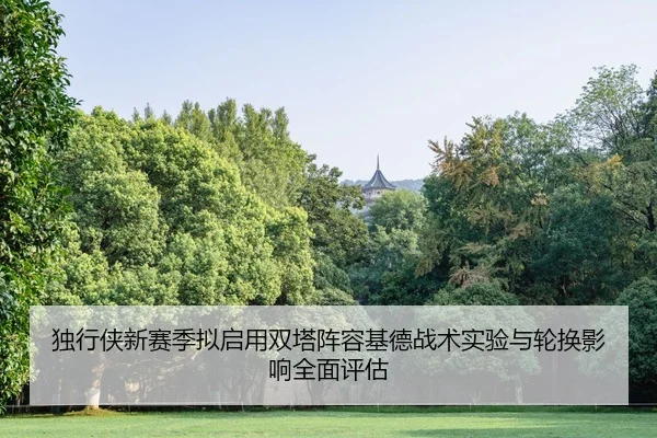 独行侠新赛季拟启用双塔阵容基德战术实验与轮换影响全面评估